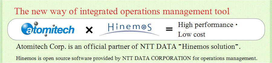 The new way of integrated operations management tool.Atomitech X Hinemos = High performance・Low cost Hinemos is an open source software provided by NTT DATA CORPORATION for operations management.